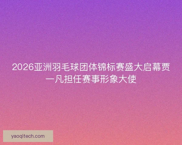 2026亚洲羽毛球团体锦标赛盛大启幕贾一凡担任赛事形象大使