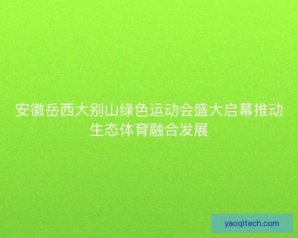 安徽岳西大别山绿色运动会盛大启幕推动生态体育融合发展