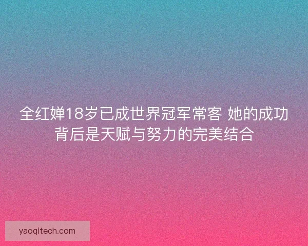 全红婵18岁已成世界冠军常客 她的成功背后是天赋与努力的完美结合